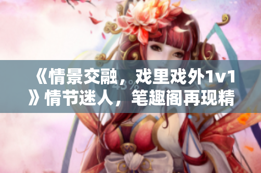 《情景交融，戏里戏外1v1》情节迷人，笔趣阁再现精彩对决