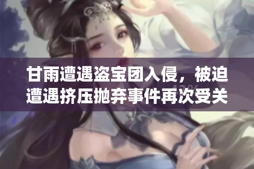 甘雨遭遇盗宝团入侵，被迫遭遇挤压抛弃事件再次受关注(1)
