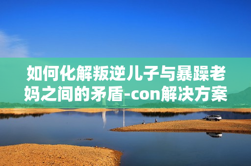 如何化解叛逆儿子与暴躁老妈之间的矛盾-con解决方案