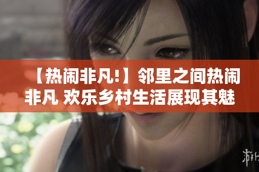 【热闹非凡!】邻里之间热闹非凡 欢乐乡村生活展现其魅力