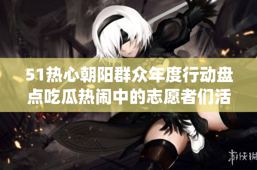 51热心朝阳群众年度行动盘点吃瓜热闹中的志愿者们活力满满(1)