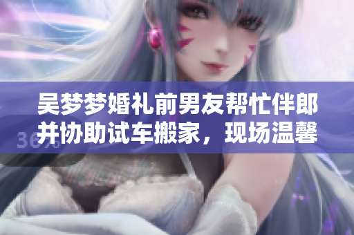 吴梦梦婚礼前男友帮忙伴郎并协助试车搬家，现场温馨感人