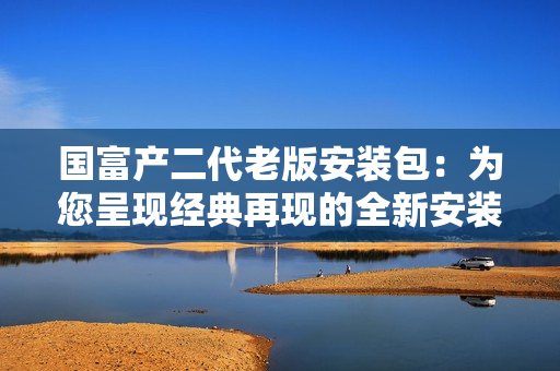 国富产二代老版安装包：为您呈现经典再现的全新安装体验