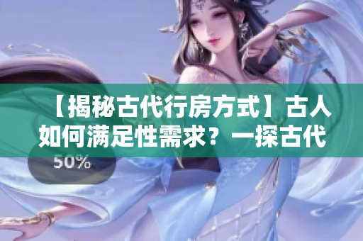 【揭秘古代行房方式】古人如何满足性需求？一探古代神秘性文化！