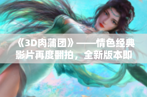《3D肉蒲团》——情色经典影片再度翻拍，全新版本即将面世