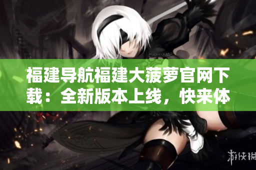 福建导航福建大菠萝官网下载：全新版本上线，快来体验！