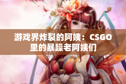 游戏界炸裂的阿姨：CSGO里的暴躁老阿姨们