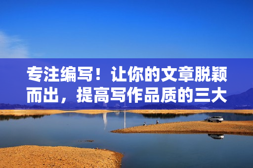 专注编写！让你的文章脱颖而出，提高写作品质的三大技巧