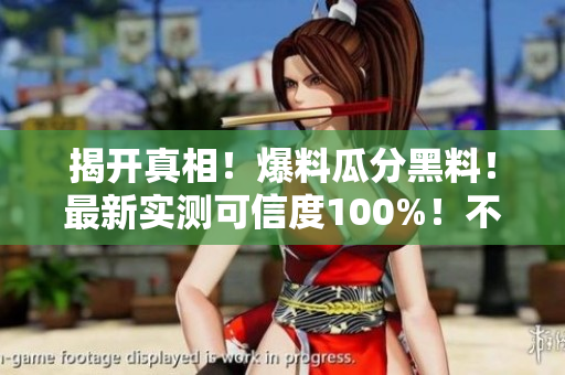 揭开真相！爆料瓜分黑料！最新实测可信度100%！不容错过！