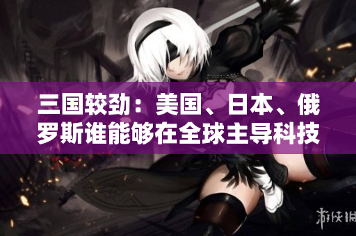 三国较劲：美国、日本、俄罗斯谁能够在全球主导科技创新？