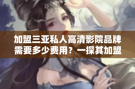 加盟三亚私人高清影院品牌需要多少费用？一探其加盟费用及细节