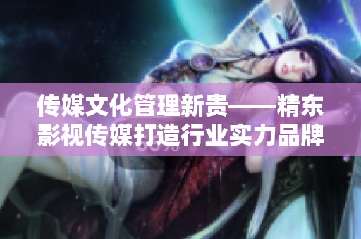 传媒文化管理新贵——精东影视传媒打造行业实力品牌