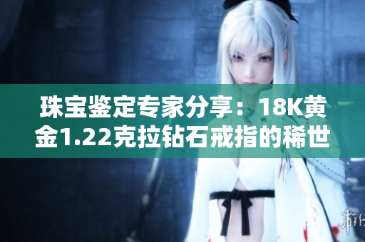 珠宝鉴定专家分享：18K黄金1.22克拉钻石戒指的稀世珍品之美