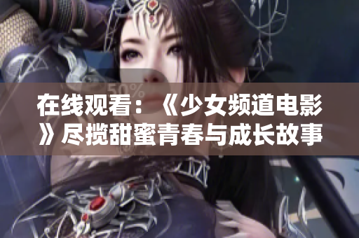 在线观看：《少女频道电影》尽揽甜蜜青春与成长故事