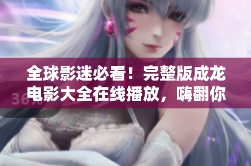 全球影迷必看！完整版成龙电影大全在线播放，嗨翻你的电影夜！