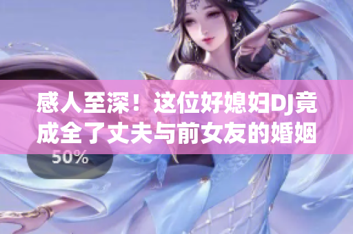 感人至深！这位好媳妇DJ竟成全了丈夫与前女友的婚姻
