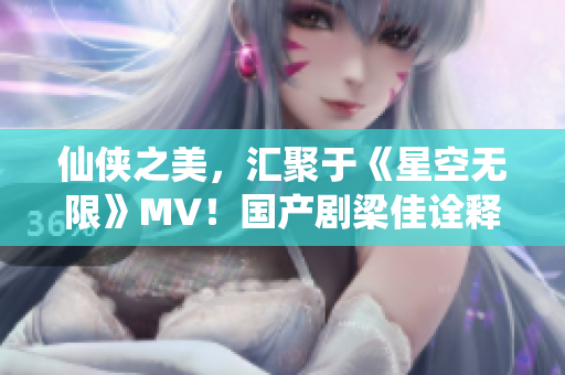 仙侠之美，汇聚于《星空无限》MV！国产剧梁佳诠释巅峰之作