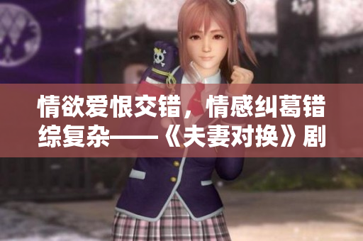情欲爱恨交错，情感纠葛错综复杂——《夫妻对换》剧情台词抢先曝光
