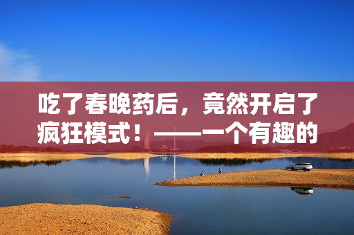 吃了春晚药后，竟然开启了疯狂模式！——一个有趣的观影体验！