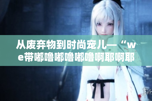 从废弃物到时尚宠儿—“we带嘟噜嘟噜嘟噜啊耶啊耶”袋子的故事