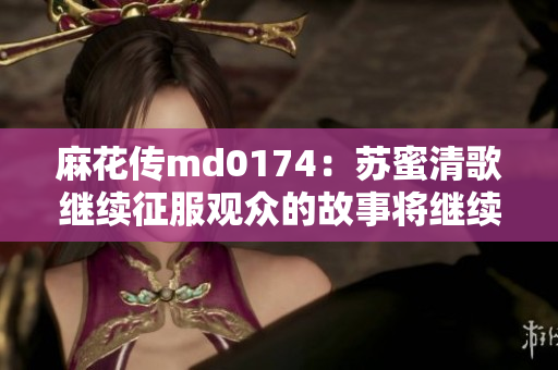 麻花传md0174：苏蜜清歌继续征服观众的故事将继续上演