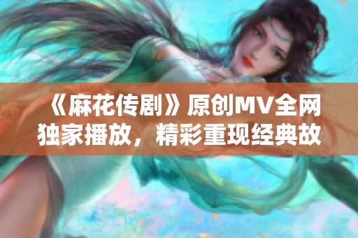 《麻花传剧》原创MV全网独家播放，精彩重现经典故事情节