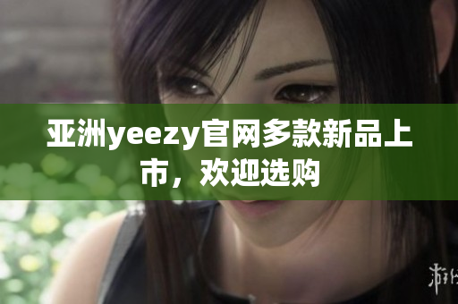 亚洲yeezy官网多款新品上市，欢迎选购