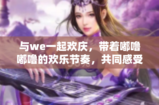 与we一起欢庆，带着嘟噜嘟噜的欢乐节奏，共同感受啊耶的喜悦。