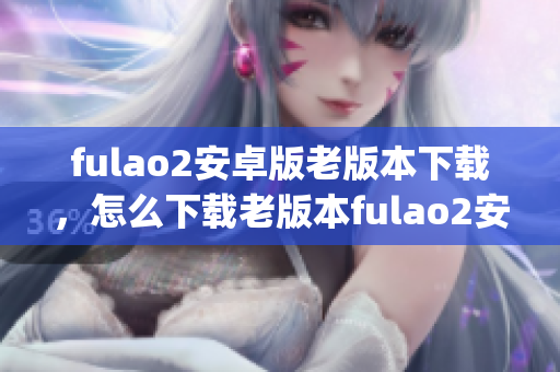 fulao2安卓版老版本下载，怎么下载老版本fulao2安卓版？(1)