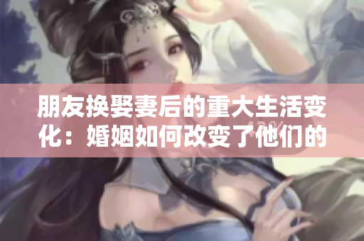 朋友换娶妻后的重大生活变化：婚姻如何改变了他们的生活 