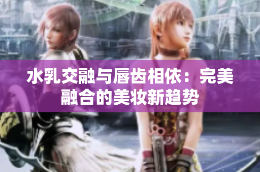 水乳交融与唇齿相依：完美融合的美妆新趋势