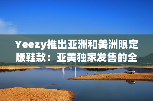 Yeezy推出亚洲和美洲限定版鞋款：亚美独家发售的全球热门！