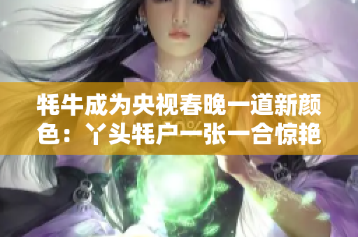 牦牛成为央视春晚一道新颜色：丫头牦户一张一合惊艳亮相