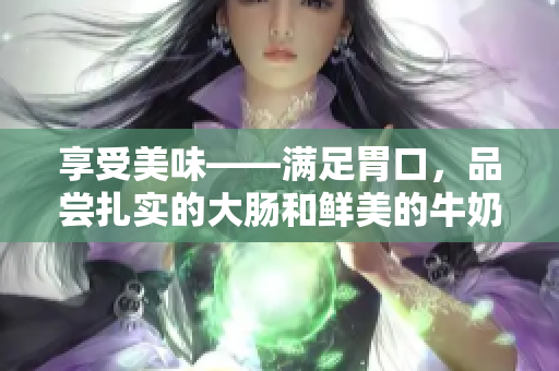 享受美味——满足胃口，品尝扎实的大肠和鲜美的牛奶！