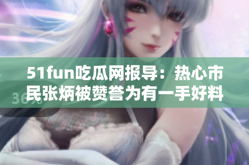 51fun吃瓜网报导：热心市民张炳被赞誉为有一手好料的瓜友