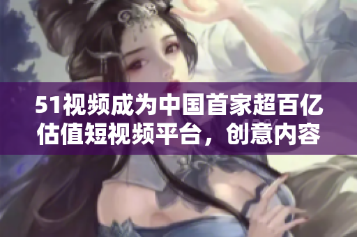 51视频成为中国首家超百亿估值短视频平台，创意内容备受瞩目