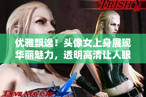 优雅飘逸！头像女上身展现华丽魅力，透明高清让人眼前一亮