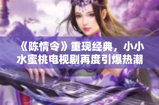 《陈情令》重现经典，小小水蜜桃电视剧再度引爆热潮