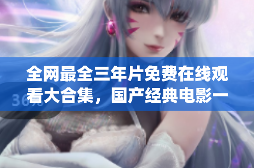 全网最全三年片免费在线观看大合集，国产经典电影一网打尽！(1)