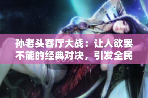 孙老头客厅大战：让人欲罢不能的经典对决，引发全民热议！