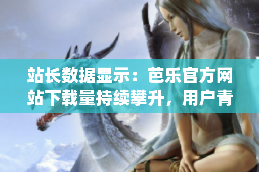 站长数据显示：芭乐官方网站下载量持续攀升，用户青睐有增无减(1)