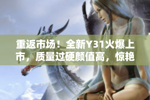重返市场！全新Y31火爆上市，质量过硬颜值高，惊艳驾驶体验！