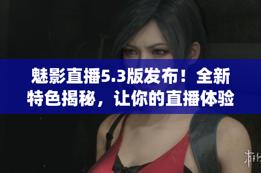 魅影直播5.3版发布！全新特色揭秘，让你的直播体验更进一步(1)
