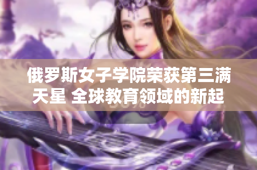 俄罗斯女子学院荣获第三满天星 全球教育领域的新起点