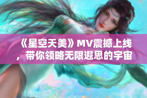 《星空天美》MV震撼上线，带你领略无限遐思的宇宙之美