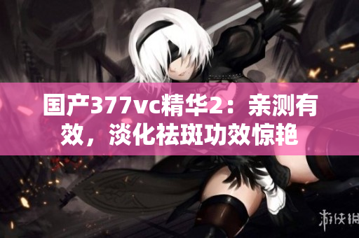 国产377vc精华2：亲测有效，淡化祛斑功效惊艳