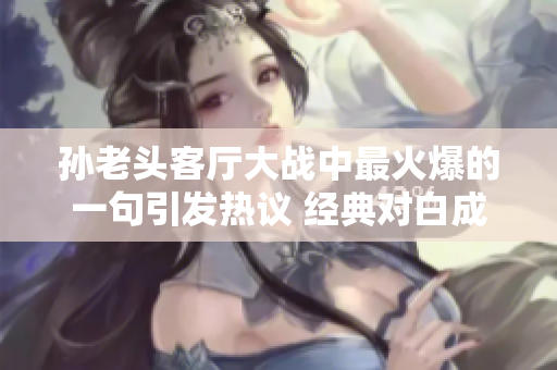 孙老头客厅大战中最火爆的一句引发热议 经典对白成热点焦点