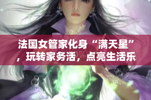法国女管家化身“满天星”，玩转家务活，点亮生活乐趣！