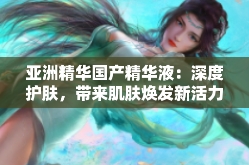 亚洲精华国产精华液：深度护肤，带来肌肤焕发新活力