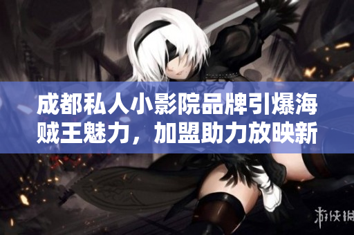 成都私人小影院品牌引爆海贼王魅力，加盟助力放映新潮梦想